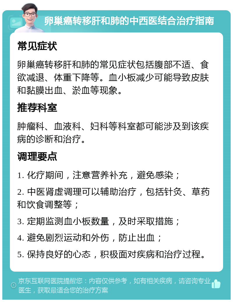 卵巢癌转移肝和肺的中西医结合治疗指南 常见症状 卵巢癌转移肝和肺的常见症状包括腹部不适、食欲减退、体重下降等。血小板减少可能导致皮肤和黏膜出血、淤血等现象。 推荐科室 肿瘤科、血液科、妇科等科室都可能涉及到该疾病的诊断和治疗。 调理要点 1. 化疗期间，注意营养补充，避免感染； 2. 中医肾虚调理可以辅助治疗，包括针灸、草药和饮食调整等； 3. 定期监测血小板数量，及时采取措施； 4. 避免剧烈运动和外伤，防止出血； 5. 保持良好的心态，积极面对疾病和治疗过程。