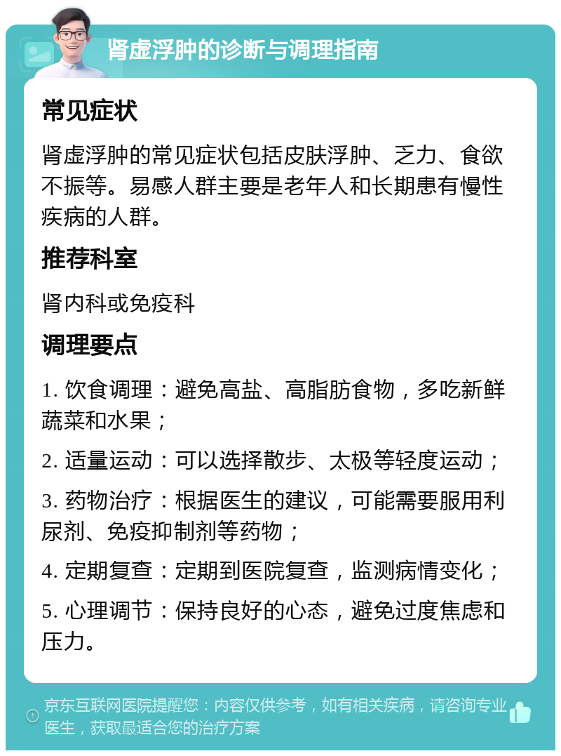 肾虚浮肿的诊断与调理指南 常见症状 肾虚浮肿的常见症状包括皮肤浮肿、乏力、食欲不振等。易感人群主要是老年人和长期患有慢性疾病的人群。 推荐科室 肾内科或免疫科 调理要点 1. 饮食调理：避免高盐、高脂肪食物，多吃新鲜蔬菜和水果； 2. 适量运动：可以选择散步、太极等轻度运动； 3. 药物治疗：根据医生的建议，可能需要服用利尿剂、免疫抑制剂等药物； 4. 定期复查：定期到医院复查，监测病情变化； 5. 心理调节：保持良好的心态，避免过度焦虑和压力。