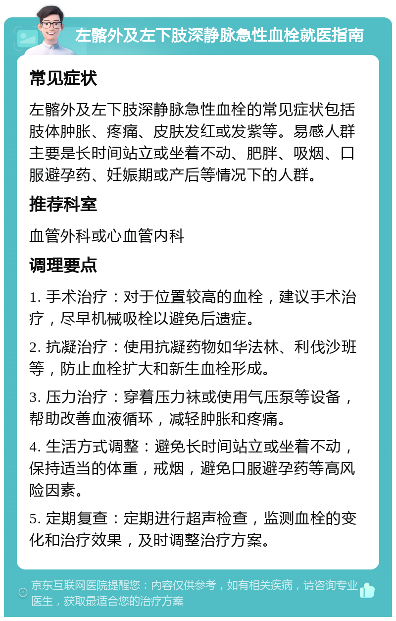 左髂外及左下肢深静脉急性血栓就医指南 常见症状 左髂外及左下肢深静脉急性血栓的常见症状包括肢体肿胀、疼痛、皮肤发红或发紫等。易感人群主要是长时间站立或坐着不动、肥胖、吸烟、口服避孕药、妊娠期或产后等情况下的人群。 推荐科室 血管外科或心血管内科 调理要点 1. 手术治疗：对于位置较高的血栓，建议手术治疗，尽早机械吸栓以避免后遗症。 2. 抗凝治疗：使用抗凝药物如华法林、利伐沙班等，防止血栓扩大和新生血栓形成。 3. 压力治疗：穿着压力袜或使用气压泵等设备，帮助改善血液循环，减轻肿胀和疼痛。 4. 生活方式调整：避免长时间站立或坐着不动，保持适当的体重，戒烟，避免口服避孕药等高风险因素。 5. 定期复查：定期进行超声检查，监测血栓的变化和治疗效果，及时调整治疗方案。