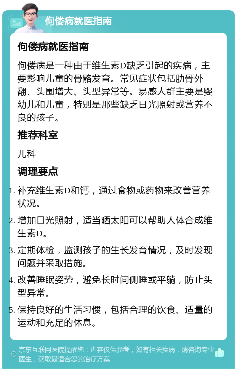 佝偻病就医指南 佝偻病就医指南 佝偻病是一种由于维生素D缺乏引起的疾病，主要影响儿童的骨骼发育。常见症状包括肋骨外翻、头围增大、头型异常等。易感人群主要是婴幼儿和儿童，特别是那些缺乏日光照射或营养不良的孩子。 推荐科室 儿科 调理要点 补充维生素D和钙，通过食物或药物来改善营养状况。 增加日光照射，适当晒太阳可以帮助人体合成维生素D。 定期体检，监测孩子的生长发育情况，及时发现问题并采取措施。 改善睡眠姿势，避免长时间侧睡或平躺，防止头型异常。 保持良好的生活习惯，包括合理的饮食、适量的运动和充足的休息。