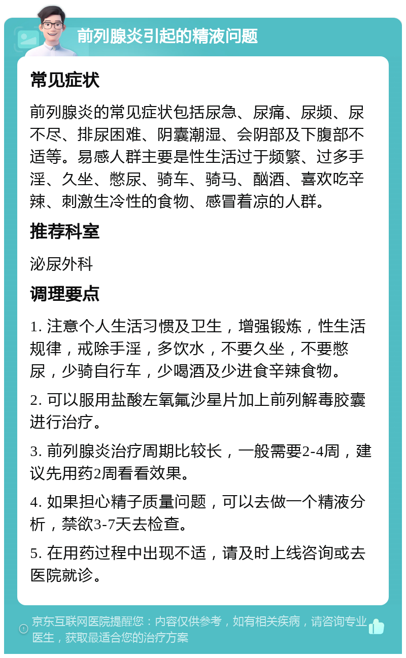 前列腺炎引起的精液问题 常见症状 前列腺炎的常见症状包括尿急、尿痛、尿频、尿不尽、排尿困难、阴囊潮湿、会阴部及下腹部不适等。易感人群主要是性生活过于频繁、过多手淫、久坐、憋尿、骑车、骑马、酗酒、喜欢吃辛辣、刺激生冷性的食物、感冒着凉的人群。 推荐科室 泌尿外科 调理要点 1. 注意个人生活习惯及卫生，增强锻炼，性生活规律，戒除手淫，多饮水，不要久坐，不要憋尿，少骑自行车，少喝酒及少进食辛辣食物。 2. 可以服用盐酸左氧氟沙星片加上前列解毒胶囊进行治疗。 3. 前列腺炎治疗周期比较长，一般需要2-4周，建议先用药2周看看效果。 4. 如果担心精子质量问题，可以去做一个精液分析，禁欲3-7天去检查。 5. 在用药过程中出现不适，请及时上线咨询或去医院就诊。