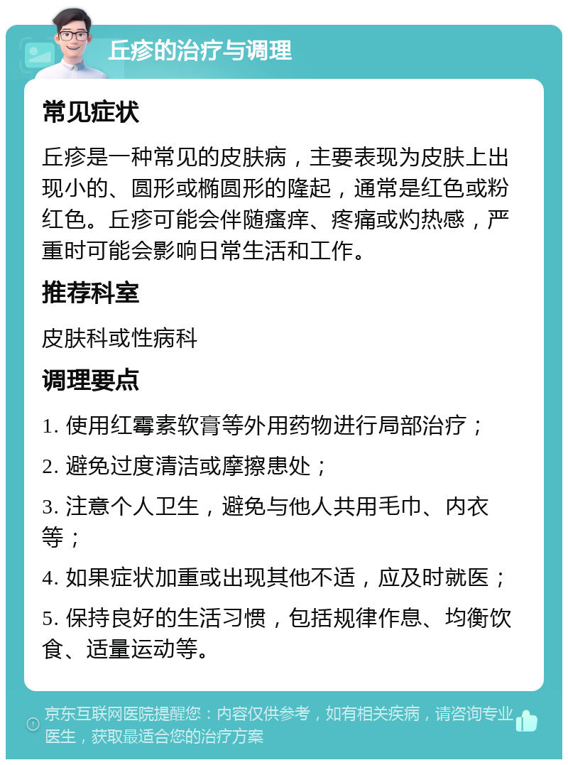 丘疹的治疗与调理 常见症状 丘疹是一种常见的皮肤病，主要表现为皮肤上出现小的、圆形或椭圆形的隆起，通常是红色或粉红色。丘疹可能会伴随瘙痒、疼痛或灼热感，严重时可能会影响日常生活和工作。 推荐科室 皮肤科或性病科 调理要点 1. 使用红霉素软膏等外用药物进行局部治疗； 2. 避免过度清洁或摩擦患处； 3. 注意个人卫生，避免与他人共用毛巾、内衣等； 4. 如果症状加重或出现其他不适，应及时就医； 5. 保持良好的生活习惯，包括规律作息、均衡饮食、适量运动等。