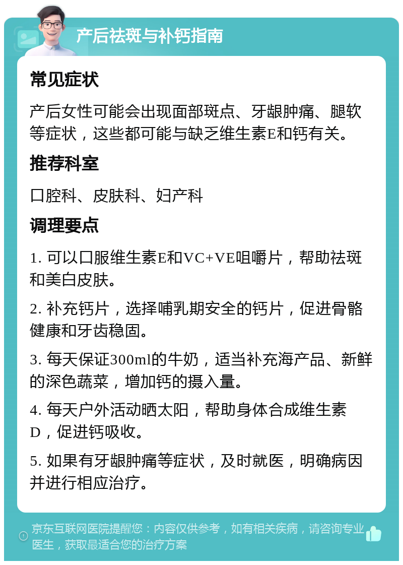 产后祛斑与补钙指南 常见症状 产后女性可能会出现面部斑点、牙龈肿痛、腿软等症状，这些都可能与缺乏维生素E和钙有关。 推荐科室 口腔科、皮肤科、妇产科 调理要点 1. 可以口服维生素E和VC+VE咀嚼片，帮助祛斑和美白皮肤。 2. 补充钙片，选择哺乳期安全的钙片，促进骨骼健康和牙齿稳固。 3. 每天保证300ml的牛奶，适当补充海产品、新鲜的深色蔬菜，增加钙的摄入量。 4. 每天户外活动晒太阳，帮助身体合成维生素D，促进钙吸收。 5. 如果有牙龈肿痛等症状，及时就医，明确病因并进行相应治疗。