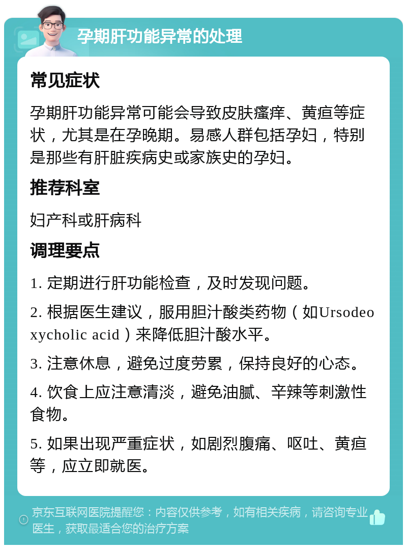 孕期肝功能异常的处理 常见症状 孕期肝功能异常可能会导致皮肤瘙痒、黄疸等症状，尤其是在孕晚期。易感人群包括孕妇，特别是那些有肝脏疾病史或家族史的孕妇。 推荐科室 妇产科或肝病科 调理要点 1. 定期进行肝功能检查，及时发现问题。 2. 根据医生建议，服用胆汁酸类药物（如Ursodeoxycholic acid）来降低胆汁酸水平。 3. 注意休息，避免过度劳累，保持良好的心态。 4. 饮食上应注意清淡，避免油腻、辛辣等刺激性食物。 5. 如果出现严重症状，如剧烈腹痛、呕吐、黄疸等，应立即就医。