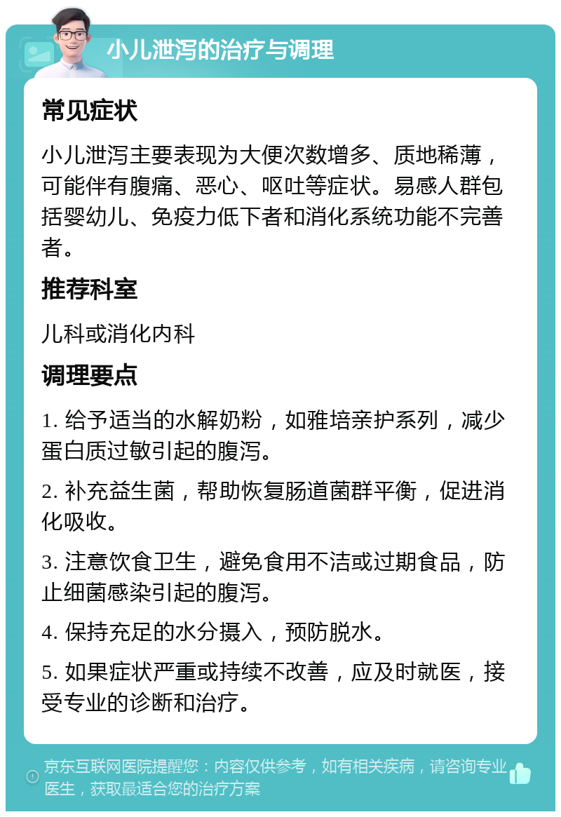 小儿泄泻的治疗与调理 常见症状 小儿泄泻主要表现为大便次数增多、质地稀薄，可能伴有腹痛、恶心、呕吐等症状。易感人群包括婴幼儿、免疫力低下者和消化系统功能不完善者。 推荐科室 儿科或消化内科 调理要点 1. 给予适当的水解奶粉，如雅培亲护系列，减少蛋白质过敏引起的腹泻。 2. 补充益生菌，帮助恢复肠道菌群平衡，促进消化吸收。 3. 注意饮食卫生，避免食用不洁或过期食品，防止细菌感染引起的腹泻。 4. 保持充足的水分摄入，预防脱水。 5. 如果症状严重或持续不改善，应及时就医，接受专业的诊断和治疗。