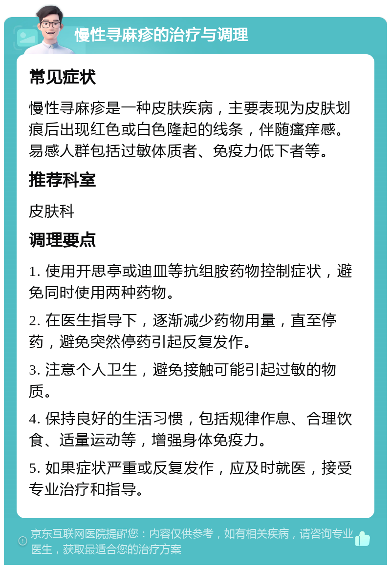 慢性寻麻疹的治疗与调理 常见症状 慢性寻麻疹是一种皮肤疾病，主要表现为皮肤划痕后出现红色或白色隆起的线条，伴随瘙痒感。易感人群包括过敏体质者、免疫力低下者等。 推荐科室 皮肤科 调理要点 1. 使用开思亭或迪皿等抗组胺药物控制症状，避免同时使用两种药物。 2. 在医生指导下，逐渐减少药物用量，直至停药，避免突然停药引起反复发作。 3. 注意个人卫生，避免接触可能引起过敏的物质。 4. 保持良好的生活习惯，包括规律作息、合理饮食、适量运动等，增强身体免疫力。 5. 如果症状严重或反复发作，应及时就医，接受专业治疗和指导。