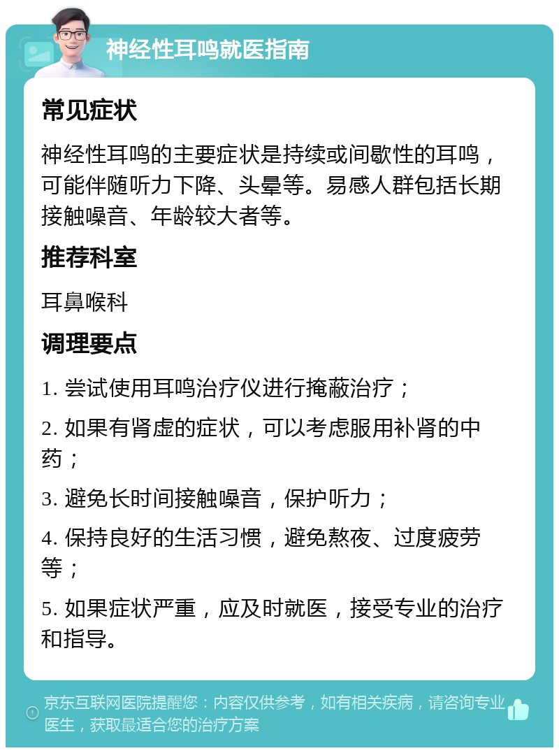 神经性耳鸣就医指南 常见症状 神经性耳鸣的主要症状是持续或间歇性的耳鸣，可能伴随听力下降、头晕等。易感人群包括长期接触噪音、年龄较大者等。 推荐科室 耳鼻喉科 调理要点 1. 尝试使用耳鸣治疗仪进行掩蔽治疗； 2. 如果有肾虚的症状，可以考虑服用补肾的中药； 3. 避免长时间接触噪音，保护听力； 4. 保持良好的生活习惯，避免熬夜、过度疲劳等； 5. 如果症状严重，应及时就医，接受专业的治疗和指导。