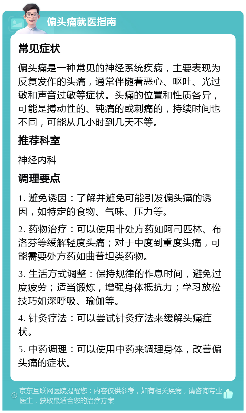 偏头痛就医指南 常见症状 偏头痛是一种常见的神经系统疾病，主要表现为反复发作的头痛，通常伴随着恶心、呕吐、光过敏和声音过敏等症状。头痛的位置和性质各异，可能是搏动性的、钝痛的或刺痛的，持续时间也不同，可能从几小时到几天不等。 推荐科室 神经内科 调理要点 1. 避免诱因：了解并避免可能引发偏头痛的诱因，如特定的食物、气味、压力等。 2. 药物治疗：可以使用非处方药如阿司匹林、布洛芬等缓解轻度头痛；对于中度到重度头痛，可能需要处方药如曲普坦类药物。 3. 生活方式调整：保持规律的作息时间，避免过度疲劳；适当锻炼，增强身体抵抗力；学习放松技巧如深呼吸、瑜伽等。 4. 针灸疗法：可以尝试针灸疗法来缓解头痛症状。 5. 中药调理：可以使用中药来调理身体，改善偏头痛的症状。