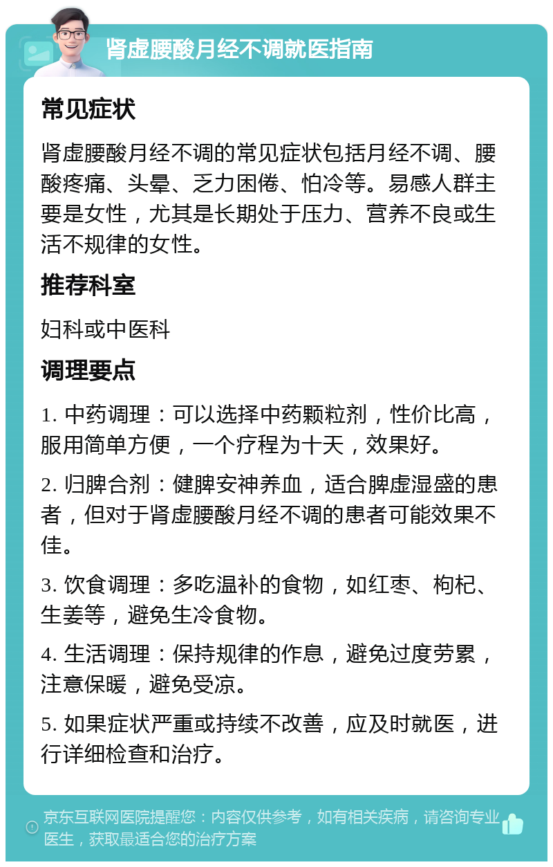 肾虚腰酸月经不调就医指南 常见症状 肾虚腰酸月经不调的常见症状包括月经不调、腰酸疼痛、头晕、乏力困倦、怕冷等。易感人群主要是女性，尤其是长期处于压力、营养不良或生活不规律的女性。 推荐科室 妇科或中医科 调理要点 1. 中药调理：可以选择中药颗粒剂，性价比高，服用简单方便，一个疗程为十天，效果好。 2. 归脾合剂：健脾安神养血，适合脾虚湿盛的患者，但对于肾虚腰酸月经不调的患者可能效果不佳。 3. 饮食调理：多吃温补的食物，如红枣、枸杞、生姜等，避免生冷食物。 4. 生活调理：保持规律的作息，避免过度劳累，注意保暖，避免受凉。 5. 如果症状严重或持续不改善，应及时就医，进行详细检查和治疗。