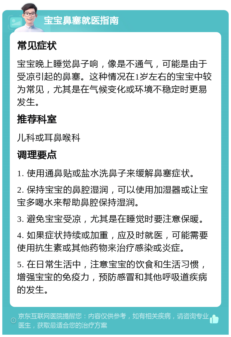 宝宝鼻塞就医指南 常见症状 宝宝晚上睡觉鼻子响，像是不通气，可能是由于受凉引起的鼻塞。这种情况在1岁左右的宝宝中较为常见，尤其是在气候变化或环境不稳定时更易发生。 推荐科室 儿科或耳鼻喉科 调理要点 1. 使用通鼻贴或盐水洗鼻子来缓解鼻塞症状。 2. 保持宝宝的鼻腔湿润，可以使用加湿器或让宝宝多喝水来帮助鼻腔保持湿润。 3. 避免宝宝受凉，尤其是在睡觉时要注意保暖。 4. 如果症状持续或加重，应及时就医，可能需要使用抗生素或其他药物来治疗感染或炎症。 5. 在日常生活中，注意宝宝的饮食和生活习惯，增强宝宝的免疫力，预防感冒和其他呼吸道疾病的发生。