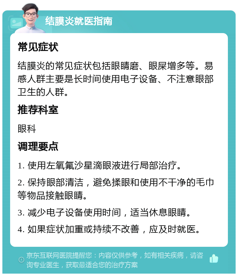 结膜炎就医指南 常见症状 结膜炎的常见症状包括眼睛磨、眼屎增多等。易感人群主要是长时间使用电子设备、不注意眼部卫生的人群。 推荐科室 眼科 调理要点 1. 使用左氧氟沙星滴眼液进行局部治疗。 2. 保持眼部清洁，避免揉眼和使用不干净的毛巾等物品接触眼睛。 3. 减少电子设备使用时间，适当休息眼睛。 4. 如果症状加重或持续不改善，应及时就医。