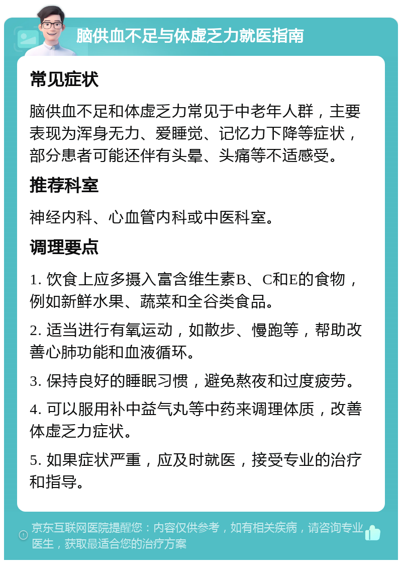 脑供血不足与体虚乏力就医指南 常见症状 脑供血不足和体虚乏力常见于中老年人群，主要表现为浑身无力、爱睡觉、记忆力下降等症状，部分患者可能还伴有头晕、头痛等不适感受。 推荐科室 神经内科、心血管内科或中医科室。 调理要点 1. 饮食上应多摄入富含维生素B、C和E的食物，例如新鲜水果、蔬菜和全谷类食品。 2. 适当进行有氧运动，如散步、慢跑等，帮助改善心肺功能和血液循环。 3. 保持良好的睡眠习惯，避免熬夜和过度疲劳。 4. 可以服用补中益气丸等中药来调理体质，改善体虚乏力症状。 5. 如果症状严重，应及时就医，接受专业的治疗和指导。