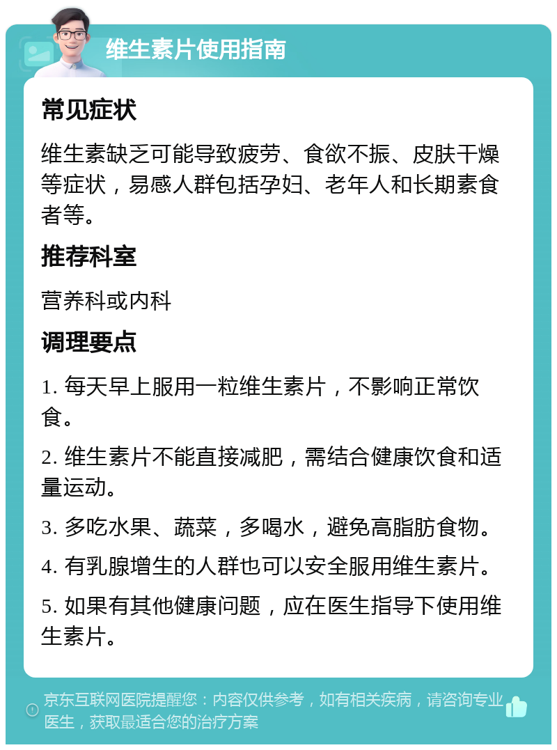 维生素片使用指南 常见症状 维生素缺乏可能导致疲劳、食欲不振、皮肤干燥等症状，易感人群包括孕妇、老年人和长期素食者等。 推荐科室 营养科或内科 调理要点 1. 每天早上服用一粒维生素片，不影响正常饮食。 2. 维生素片不能直接减肥，需结合健康饮食和适量运动。 3. 多吃水果、蔬菜，多喝水，避免高脂肪食物。 4. 有乳腺增生的人群也可以安全服用维生素片。 5. 如果有其他健康问题，应在医生指导下使用维生素片。