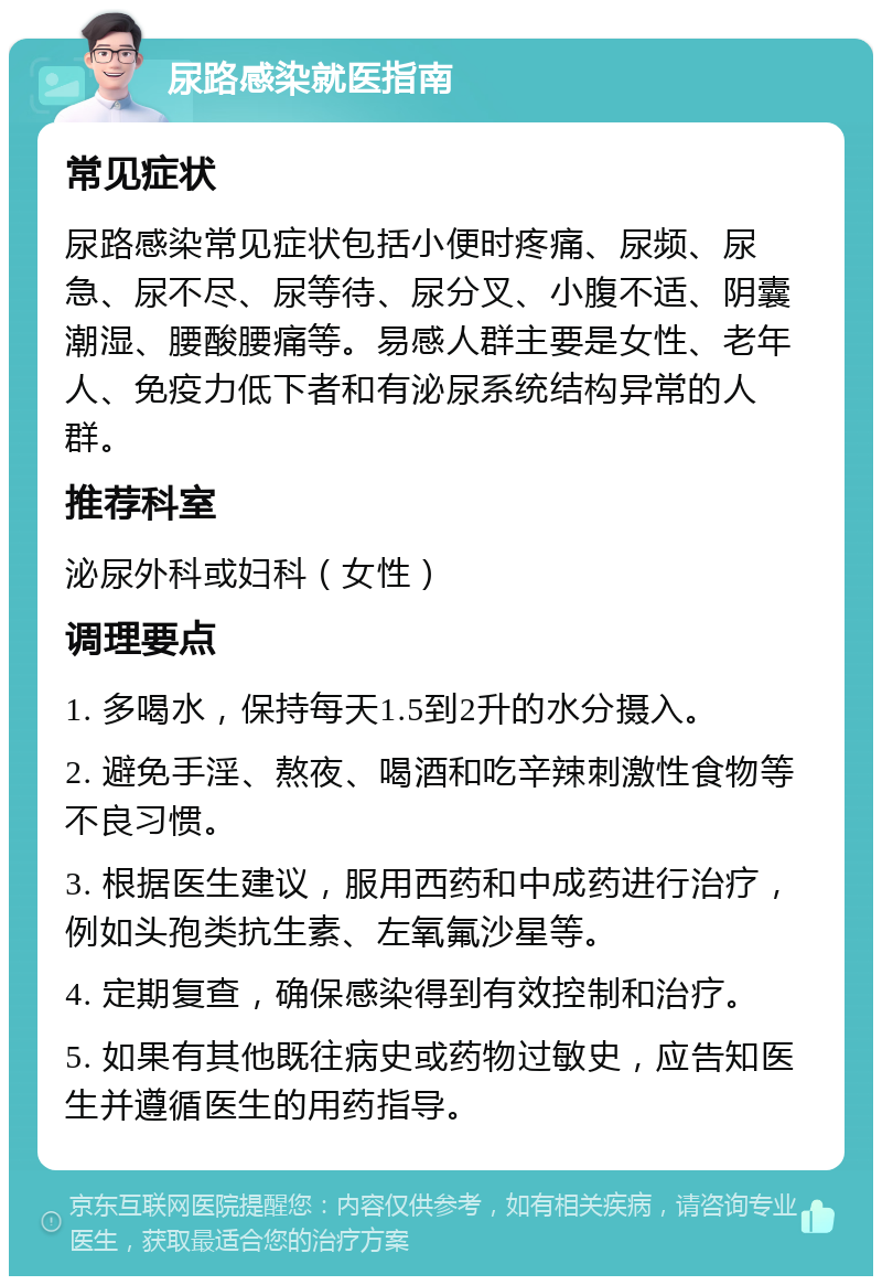 尿路感染就医指南 常见症状 尿路感染常见症状包括小便时疼痛、尿频、尿急、尿不尽、尿等待、尿分叉、小腹不适、阴囊潮湿、腰酸腰痛等。易感人群主要是女性、老年人、免疫力低下者和有泌尿系统结构异常的人群。 推荐科室 泌尿外科或妇科（女性） 调理要点 1. 多喝水，保持每天1.5到2升的水分摄入。 2. 避免手淫、熬夜、喝酒和吃辛辣刺激性食物等不良习惯。 3. 根据医生建议，服用西药和中成药进行治疗，例如头孢类抗生素、左氧氟沙星等。 4. 定期复查，确保感染得到有效控制和治疗。 5. 如果有其他既往病史或药物过敏史，应告知医生并遵循医生的用药指导。