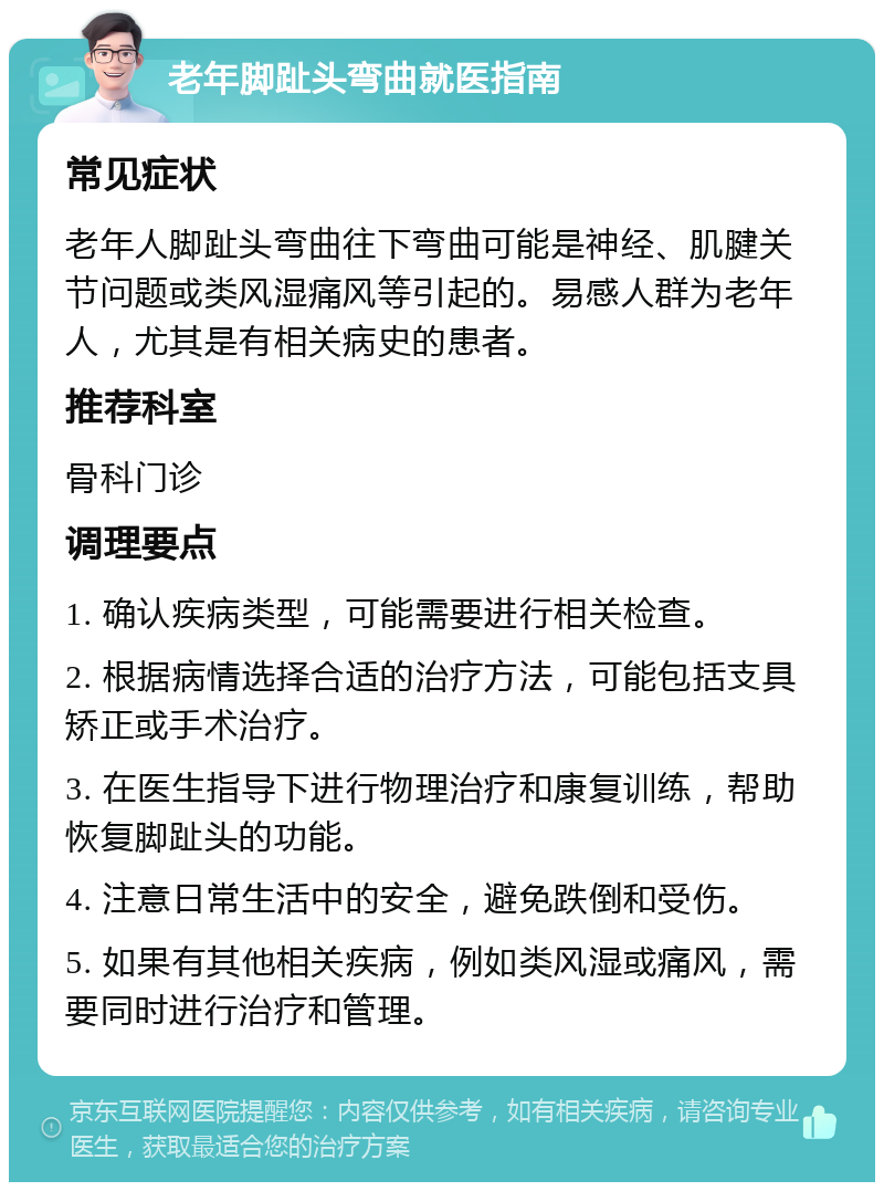 老年脚趾头弯曲就医指南 常见症状 老年人脚趾头弯曲往下弯曲可能是神经、肌腱关节问题或类风湿痛风等引起的。易感人群为老年人，尤其是有相关病史的患者。 推荐科室 骨科门诊 调理要点 1. 确认疾病类型，可能需要进行相关检查。 2. 根据病情选择合适的治疗方法，可能包括支具矫正或手术治疗。 3. 在医生指导下进行物理治疗和康复训练，帮助恢复脚趾头的功能。 4. 注意日常生活中的安全，避免跌倒和受伤。 5. 如果有其他相关疾病，例如类风湿或痛风，需要同时进行治疗和管理。