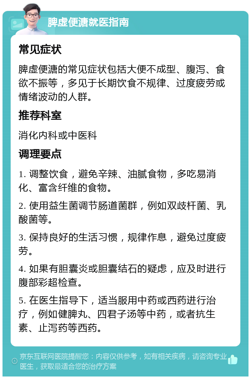 脾虚便溏就医指南 常见症状 脾虚便溏的常见症状包括大便不成型、腹泻、食欲不振等，多见于长期饮食不规律、过度疲劳或情绪波动的人群。 推荐科室 消化内科或中医科 调理要点 1. 调整饮食，避免辛辣、油腻食物，多吃易消化、富含纤维的食物。 2. 使用益生菌调节肠道菌群，例如双歧杆菌、乳酸菌等。 3. 保持良好的生活习惯，规律作息，避免过度疲劳。 4. 如果有胆囊炎或胆囊结石的疑虑，应及时进行腹部彩超检查。 5. 在医生指导下，适当服用中药或西药进行治疗，例如健脾丸、四君子汤等中药，或者抗生素、止泻药等西药。