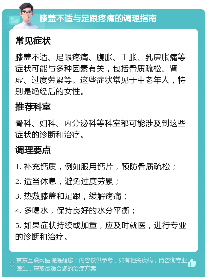 膝盖不适与足跟疼痛的调理指南 常见症状 膝盖不适、足跟疼痛、腹胀、手胀、乳房胀痛等症状可能与多种因素有关，包括骨质疏松、肾虚、过度劳累等。这些症状常见于中老年人，特别是绝经后的女性。 推荐科室 骨科、妇科、内分泌科等科室都可能涉及到这些症状的诊断和治疗。 调理要点 1. 补充钙质，例如服用钙片，预防骨质疏松； 2. 适当休息，避免过度劳累； 3. 热敷膝盖和足跟，缓解疼痛； 4. 多喝水，保持良好的水分平衡； 5. 如果症状持续或加重，应及时就医，进行专业的诊断和治疗。