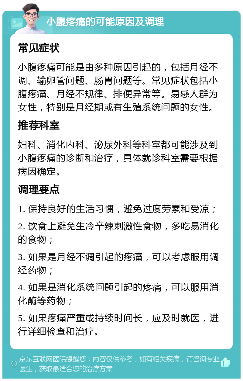 小腹疼痛的可能原因及调理 常见症状 小腹疼痛可能是由多种原因引起的，包括月经不调、输卵管问题、肠胃问题等。常见症状包括小腹疼痛、月经不规律、排便异常等。易感人群为女性，特别是月经期或有生殖系统问题的女性。 推荐科室 妇科、消化内科、泌尿外科等科室都可能涉及到小腹疼痛的诊断和治疗，具体就诊科室需要根据病因确定。 调理要点 1. 保持良好的生活习惯，避免过度劳累和受凉； 2. 饮食上避免生冷辛辣刺激性食物，多吃易消化的食物； 3. 如果是月经不调引起的疼痛，可以考虑服用调经药物； 4. 如果是消化系统问题引起的疼痛，可以服用消化酶等药物； 5. 如果疼痛严重或持续时间长，应及时就医，进行详细检查和治疗。