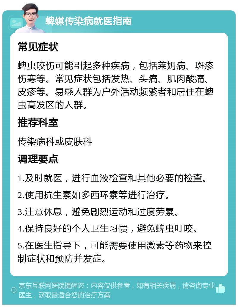 蜱媒传染病就医指南 常见症状 蜱虫咬伤可能引起多种疾病，包括莱姆病、斑疹伤寒等。常见症状包括发热、头痛、肌肉酸痛、皮疹等。易感人群为户外活动频繁者和居住在蜱虫高发区的人群。 推荐科室 传染病科或皮肤科 调理要点 1.及时就医，进行血液检查和其他必要的检查。 2.使用抗生素如多西环素等进行治疗。 3.注意休息，避免剧烈运动和过度劳累。 4.保持良好的个人卫生习惯，避免蜱虫叮咬。 5.在医生指导下，可能需要使用激素等药物来控制症状和预防并发症。