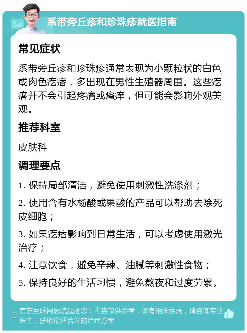 系带旁丘疹和珍珠疹就医指南 常见症状 系带旁丘疹和珍珠疹通常表现为小颗粒状的白色或肉色疙瘩，多出现在男性生殖器周围。这些疙瘩并不会引起疼痛或瘙痒，但可能会影响外观美观。 推荐科室 皮肤科 调理要点 1. 保持局部清洁，避免使用刺激性洗涤剂； 2. 使用含有水杨酸或果酸的产品可以帮助去除死皮细胞； 3. 如果疙瘩影响到日常生活，可以考虑使用激光治疗； 4. 注意饮食，避免辛辣、油腻等刺激性食物； 5. 保持良好的生活习惯，避免熬夜和过度劳累。