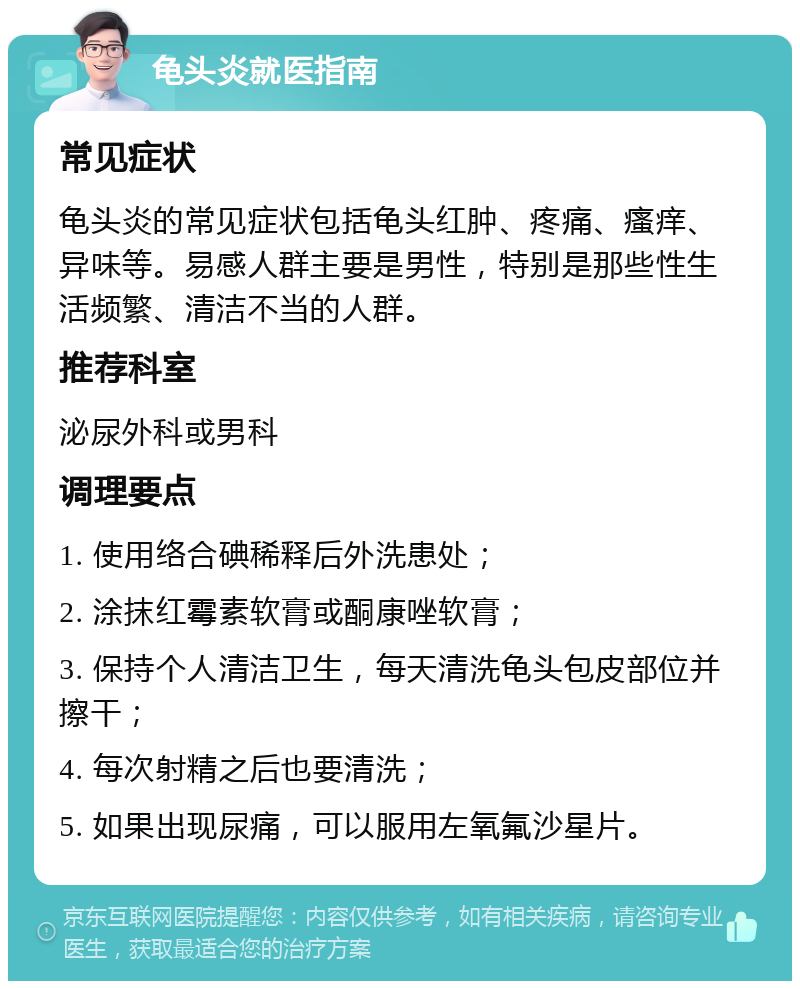 龟头炎就医指南 常见症状 龟头炎的常见症状包括龟头红肿、疼痛、瘙痒、异味等。易感人群主要是男性，特别是那些性生活频繁、清洁不当的人群。 推荐科室 泌尿外科或男科 调理要点 1. 使用络合碘稀释后外洗患处； 2. 涂抹红霉素软膏或酮康唑软膏； 3. 保持个人清洁卫生，每天清洗龟头包皮部位并擦干； 4. 每次射精之后也要清洗； 5. 如果出现尿痛，可以服用左氧氟沙星片。