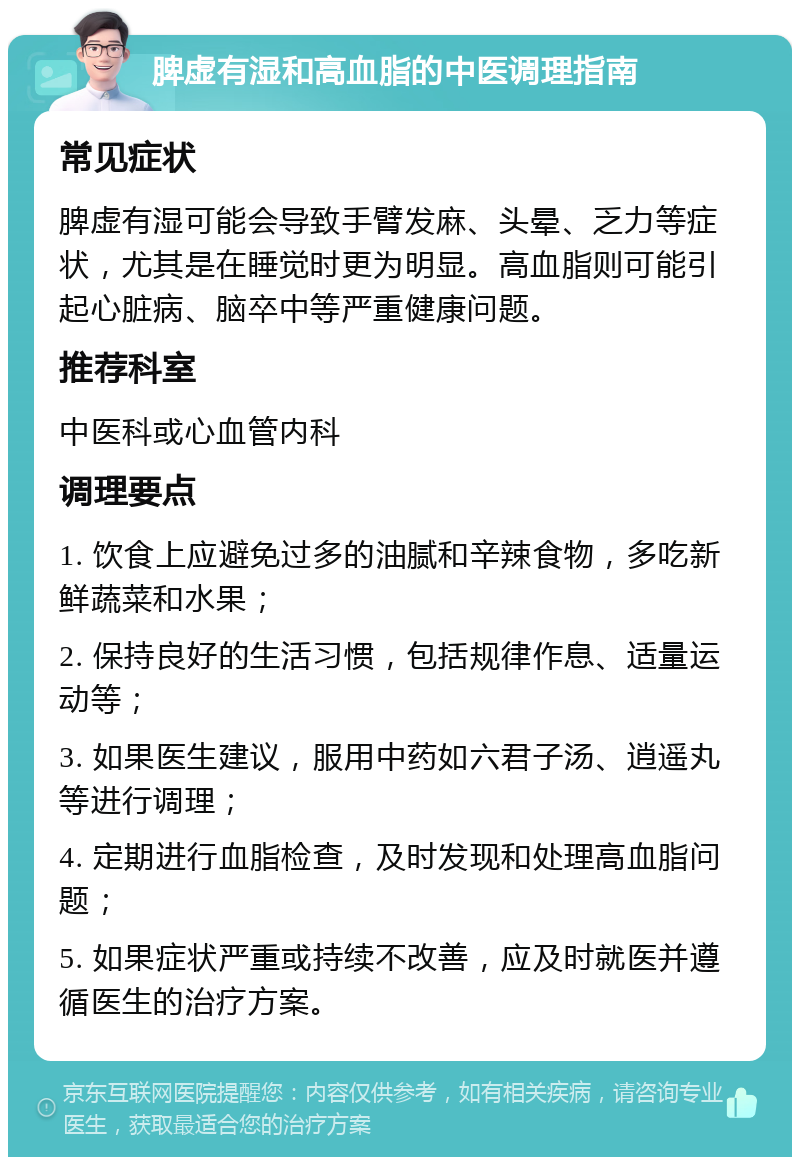 脾虚有湿和高血脂的中医调理指南 常见症状 脾虚有湿可能会导致手臂发麻、头晕、乏力等症状，尤其是在睡觉时更为明显。高血脂则可能引起心脏病、脑卒中等严重健康问题。 推荐科室 中医科或心血管内科 调理要点 1. 饮食上应避免过多的油腻和辛辣食物，多吃新鲜蔬菜和水果； 2. 保持良好的生活习惯，包括规律作息、适量运动等； 3. 如果医生建议，服用中药如六君子汤、逍遥丸等进行调理； 4. 定期进行血脂检查，及时发现和处理高血脂问题； 5. 如果症状严重或持续不改善，应及时就医并遵循医生的治疗方案。