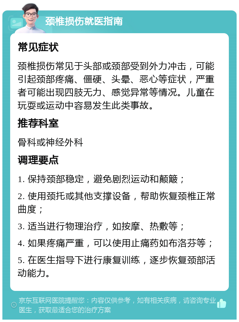 颈椎损伤就医指南 常见症状 颈椎损伤常见于头部或颈部受到外力冲击，可能引起颈部疼痛、僵硬、头晕、恶心等症状，严重者可能出现四肢无力、感觉异常等情况。儿童在玩耍或运动中容易发生此类事故。 推荐科室 骨科或神经外科 调理要点 1. 保持颈部稳定，避免剧烈运动和颠簸； 2. 使用颈托或其他支撑设备，帮助恢复颈椎正常曲度； 3. 适当进行物理治疗，如按摩、热敷等； 4. 如果疼痛严重，可以使用止痛药如布洛芬等； 5. 在医生指导下进行康复训练，逐步恢复颈部活动能力。