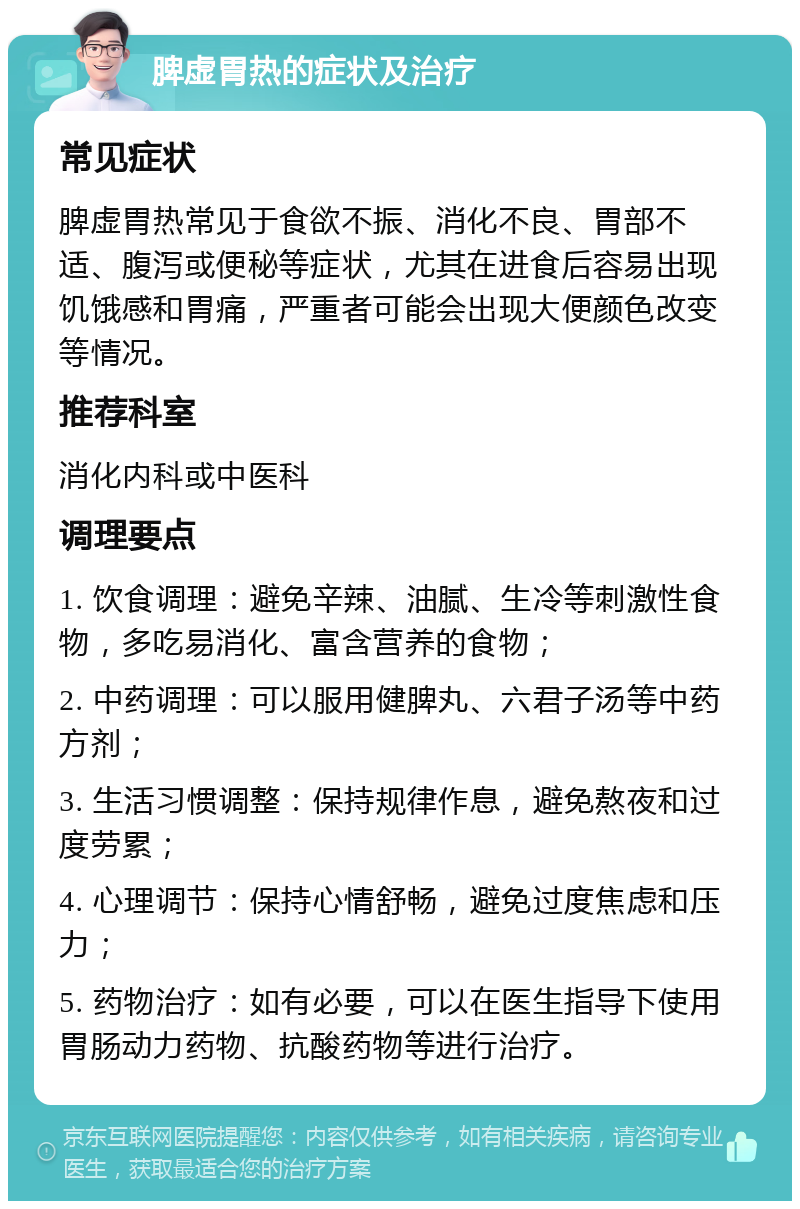 脾虚胃热的症状及治疗 常见症状 脾虚胃热常见于食欲不振、消化不良、胃部不适、腹泻或便秘等症状，尤其在进食后容易出现饥饿感和胃痛，严重者可能会出现大便颜色改变等情况。 推荐科室 消化内科或中医科 调理要点 1. 饮食调理：避免辛辣、油腻、生冷等刺激性食物，多吃易消化、富含营养的食物； 2. 中药调理：可以服用健脾丸、六君子汤等中药方剂； 3. 生活习惯调整：保持规律作息，避免熬夜和过度劳累； 4. 心理调节：保持心情舒畅，避免过度焦虑和压力； 5. 药物治疗：如有必要，可以在医生指导下使用胃肠动力药物、抗酸药物等进行治疗。