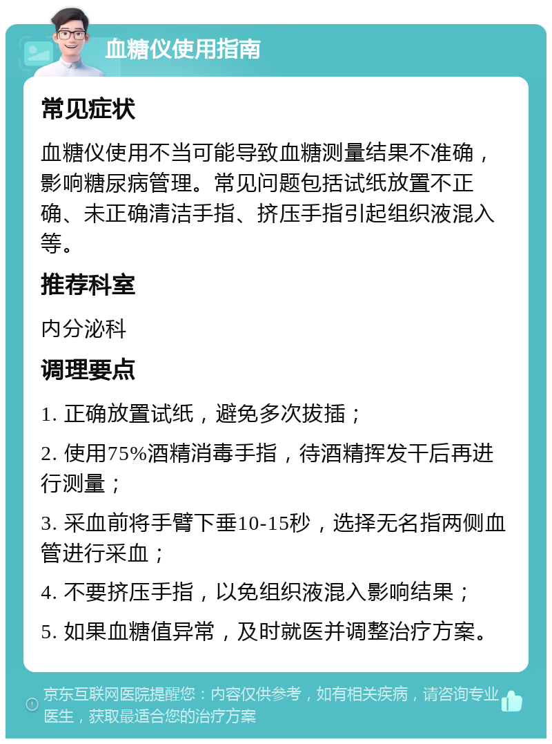 血糖仪使用指南 常见症状 血糖仪使用不当可能导致血糖测量结果不准确，影响糖尿病管理。常见问题包括试纸放置不正确、未正确清洁手指、挤压手指引起组织液混入等。 推荐科室 内分泌科 调理要点 1. 正确放置试纸，避免多次拔插； 2. 使用75%酒精消毒手指，待酒精挥发干后再进行测量； 3. 采血前将手臂下垂10-15秒，选择无名指两侧血管进行采血； 4. 不要挤压手指，以免组织液混入影响结果； 5. 如果血糖值异常，及时就医并调整治疗方案。