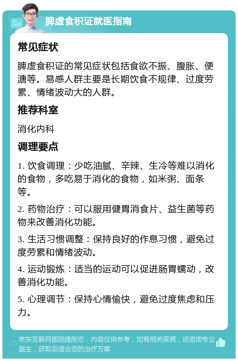 脾虚食积证就医指南 常见症状 脾虚食积证的常见症状包括食欲不振、腹胀、便溏等。易感人群主要是长期饮食不规律、过度劳累、情绪波动大的人群。 推荐科室 消化内科 调理要点 1. 饮食调理：少吃油腻、辛辣、生冷等难以消化的食物，多吃易于消化的食物，如米粥、面条等。 2. 药物治疗：可以服用健胃消食片、益生菌等药物来改善消化功能。 3. 生活习惯调整：保持良好的作息习惯，避免过度劳累和情绪波动。 4. 运动锻炼：适当的运动可以促进肠胃蠕动，改善消化功能。 5. 心理调节：保持心情愉快，避免过度焦虑和压力。