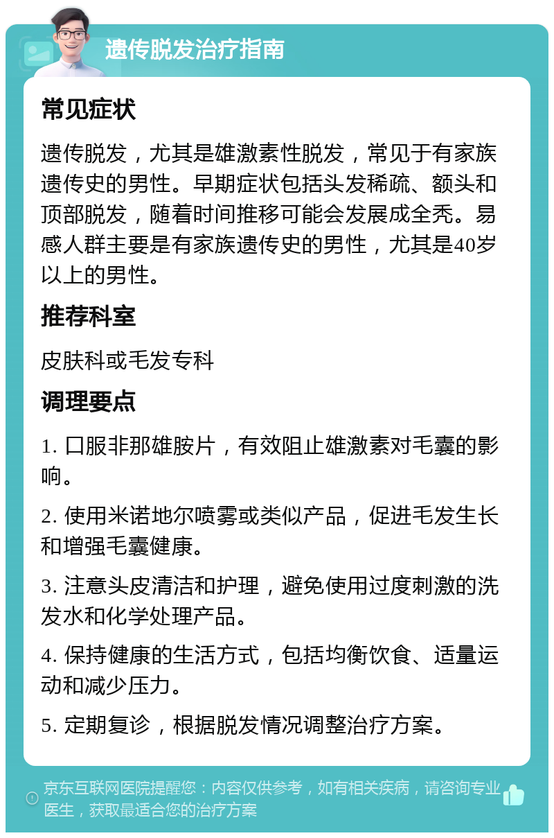 遗传脱发治疗指南 常见症状 遗传脱发，尤其是雄激素性脱发，常见于有家族遗传史的男性。早期症状包括头发稀疏、额头和顶部脱发，随着时间推移可能会发展成全秃。易感人群主要是有家族遗传史的男性，尤其是40岁以上的男性。 推荐科室 皮肤科或毛发专科 调理要点 1. 口服非那雄胺片，有效阻止雄激素对毛囊的影响。 2. 使用米诺地尔喷雾或类似产品，促进毛发生长和增强毛囊健康。 3. 注意头皮清洁和护理，避免使用过度刺激的洗发水和化学处理产品。 4. 保持健康的生活方式，包括均衡饮食、适量运动和减少压力。 5. 定期复诊，根据脱发情况调整治疗方案。