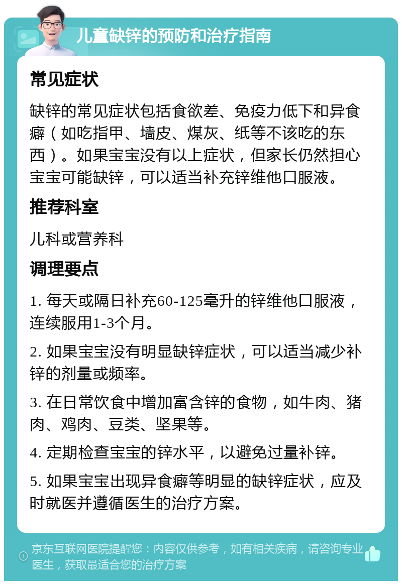 儿童缺锌的预防和治疗指南 常见症状 缺锌的常见症状包括食欲差、免疫力低下和异食癖（如吃指甲、墙皮、煤灰、纸等不该吃的东西）。如果宝宝没有以上症状，但家长仍然担心宝宝可能缺锌，可以适当补充锌维他口服液。 推荐科室 儿科或营养科 调理要点 1. 每天或隔日补充60-125毫升的锌维他口服液，连续服用1-3个月。 2. 如果宝宝没有明显缺锌症状，可以适当减少补锌的剂量或频率。 3. 在日常饮食中增加富含锌的食物，如牛肉、猪肉、鸡肉、豆类、坚果等。 4. 定期检查宝宝的锌水平，以避免过量补锌。 5. 如果宝宝出现异食癖等明显的缺锌症状，应及时就医并遵循医生的治疗方案。