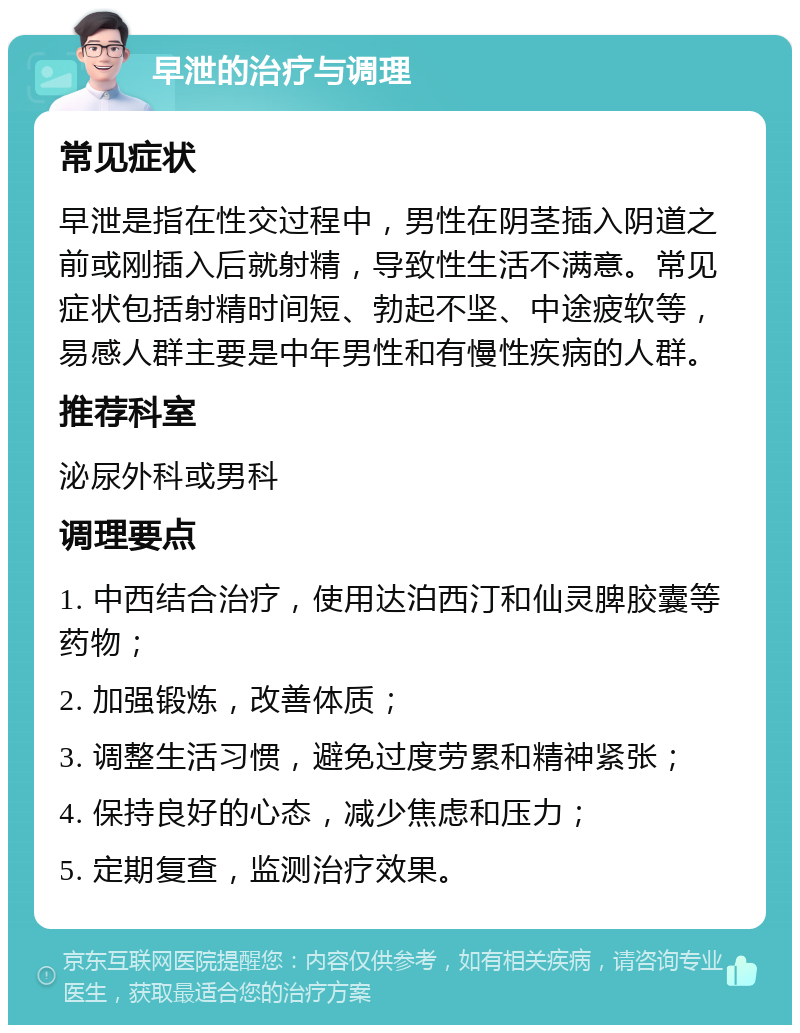 早泄的治疗与调理 常见症状 早泄是指在性交过程中，男性在阴茎插入阴道之前或刚插入后就射精，导致性生活不满意。常见症状包括射精时间短、勃起不坚、中途疲软等，易感人群主要是中年男性和有慢性疾病的人群。 推荐科室 泌尿外科或男科 调理要点 1. 中西结合治疗，使用达泊西汀和仙灵脾胶囊等药物； 2. 加强锻炼，改善体质； 3. 调整生活习惯，避免过度劳累和精神紧张； 4. 保持良好的心态，减少焦虑和压力； 5. 定期复查，监测治疗效果。