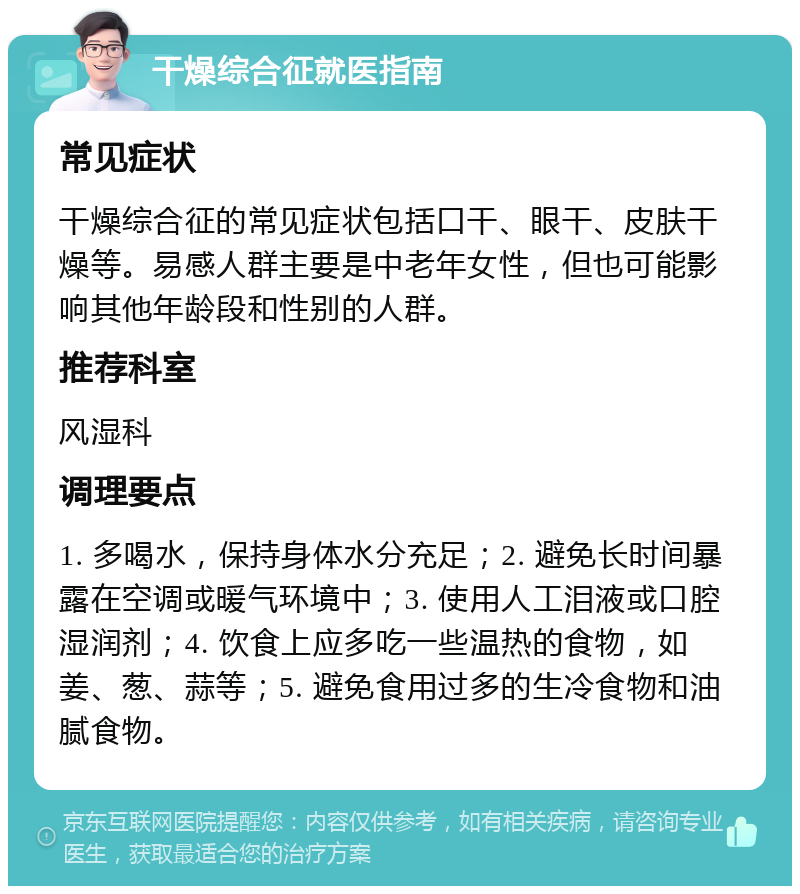 干燥综合征就医指南 常见症状 干燥综合征的常见症状包括口干、眼干、皮肤干燥等。易感人群主要是中老年女性，但也可能影响其他年龄段和性别的人群。 推荐科室 风湿科 调理要点 1. 多喝水，保持身体水分充足；2. 避免长时间暴露在空调或暖气环境中；3. 使用人工泪液或口腔湿润剂；4. 饮食上应多吃一些温热的食物，如姜、葱、蒜等；5. 避免食用过多的生冷食物和油腻食物。