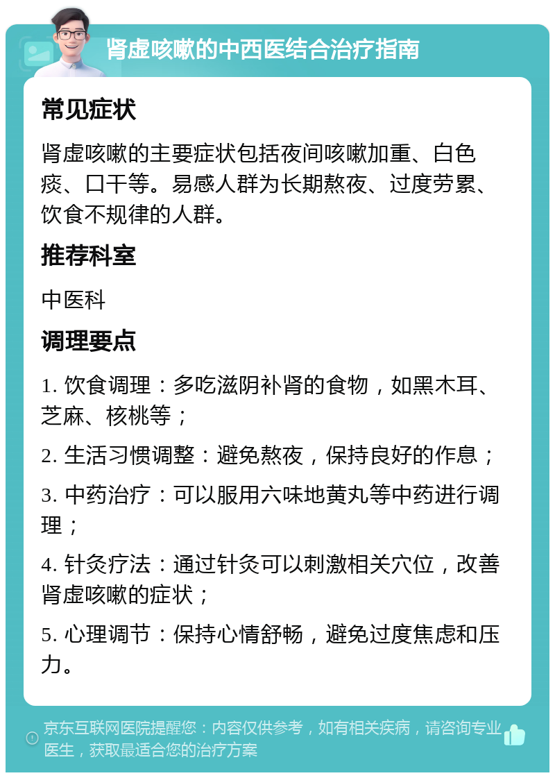 肾虚咳嗽的中西医结合治疗指南 常见症状 肾虚咳嗽的主要症状包括夜间咳嗽加重、白色痰、口干等。易感人群为长期熬夜、过度劳累、饮食不规律的人群。 推荐科室 中医科 调理要点 1. 饮食调理：多吃滋阴补肾的食物，如黑木耳、芝麻、核桃等； 2. 生活习惯调整：避免熬夜，保持良好的作息； 3. 中药治疗：可以服用六味地黄丸等中药进行调理； 4. 针灸疗法：通过针灸可以刺激相关穴位，改善肾虚咳嗽的症状； 5. 心理调节：保持心情舒畅，避免过度焦虑和压力。