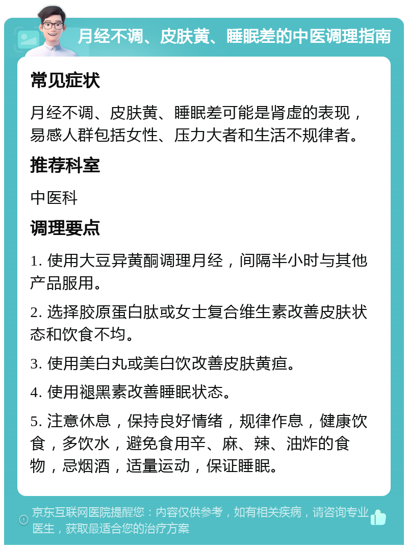 月经不调、皮肤黄、睡眠差的中医调理指南 常见症状 月经不调、皮肤黄、睡眠差可能是肾虚的表现，易感人群包括女性、压力大者和生活不规律者。 推荐科室 中医科 调理要点 1. 使用大豆异黄酮调理月经，间隔半小时与其他产品服用。 2. 选择胶原蛋白肽或女士复合维生素改善皮肤状态和饮食不均。 3. 使用美白丸或美白饮改善皮肤黄疸。 4. 使用褪黑素改善睡眠状态。 5. 注意休息，保持良好情绪，规律作息，健康饮食，多饮水，避免食用辛、麻、辣、油炸的食物，忌烟酒，适量运动，保证睡眠。