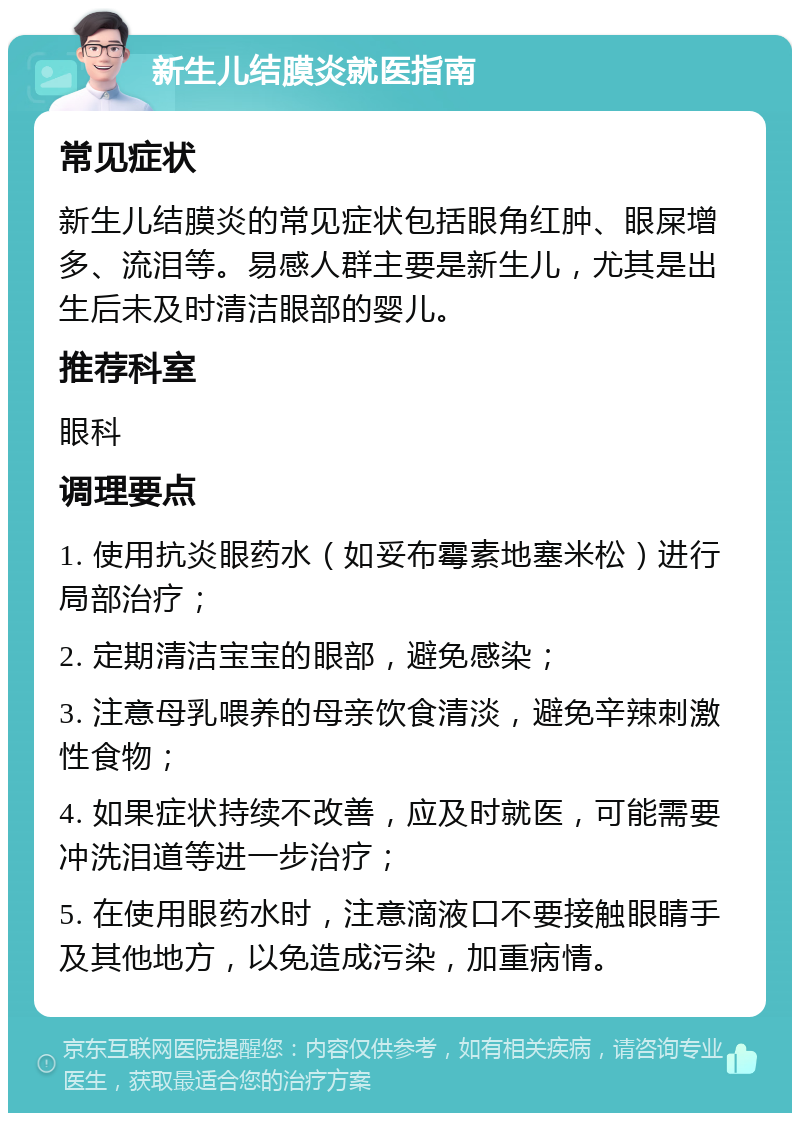 新生儿结膜炎就医指南 常见症状 新生儿结膜炎的常见症状包括眼角红肿、眼屎增多、流泪等。易感人群主要是新生儿，尤其是出生后未及时清洁眼部的婴儿。 推荐科室 眼科 调理要点 1. 使用抗炎眼药水（如妥布霉素地塞米松）进行局部治疗； 2. 定期清洁宝宝的眼部，避免感染； 3. 注意母乳喂养的母亲饮食清淡，避免辛辣刺激性食物； 4. 如果症状持续不改善，应及时就医，可能需要冲洗泪道等进一步治疗； 5. 在使用眼药水时，注意滴液口不要接触眼睛手及其他地方，以免造成污染，加重病情。