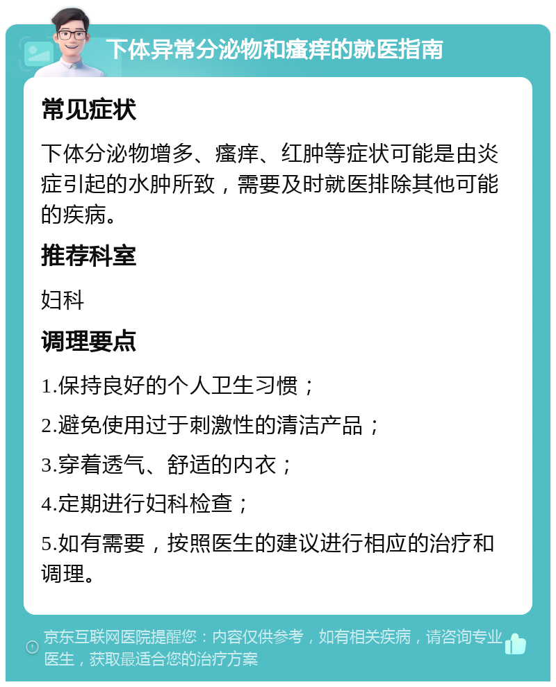 下体异常分泌物和瘙痒的就医指南 常见症状 下体分泌物增多、瘙痒、红肿等症状可能是由炎症引起的水肿所致，需要及时就医排除其他可能的疾病。 推荐科室 妇科 调理要点 1.保持良好的个人卫生习惯； 2.避免使用过于刺激性的清洁产品； 3.穿着透气、舒适的内衣； 4.定期进行妇科检查； 5.如有需要，按照医生的建议进行相应的治疗和调理。