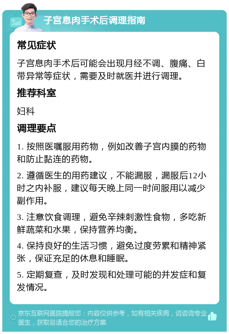 子宫息肉手术后调理指南 常见症状 子宫息肉手术后可能会出现月经不调、腹痛、白带异常等症状，需要及时就医并进行调理。 推荐科室 妇科 调理要点 1. 按照医嘱服用药物，例如改善子宫内膜的药物和防止黏连的药物。 2. 遵循医生的用药建议，不能漏服，漏服后12小时之内补服，建议每天晚上同一时间服用以减少副作用。 3. 注意饮食调理，避免辛辣刺激性食物，多吃新鲜蔬菜和水果，保持营养均衡。 4. 保持良好的生活习惯，避免过度劳累和精神紧张，保证充足的休息和睡眠。 5. 定期复查，及时发现和处理可能的并发症和复发情况。