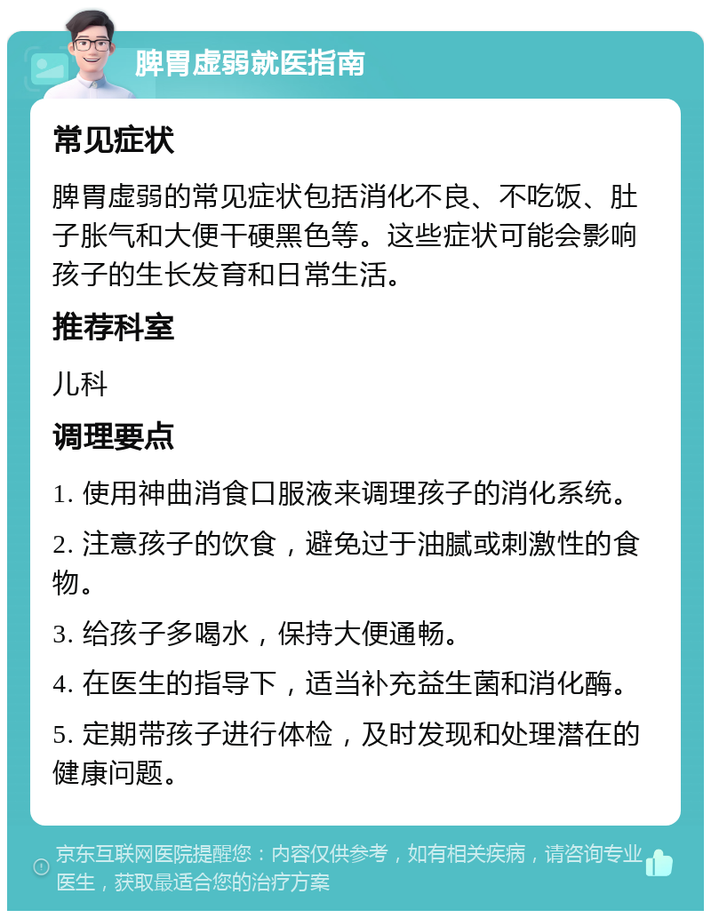 脾胃虚弱就医指南 常见症状 脾胃虚弱的常见症状包括消化不良、不吃饭、肚子胀气和大便干硬黑色等。这些症状可能会影响孩子的生长发育和日常生活。 推荐科室 儿科 调理要点 1. 使用神曲消食口服液来调理孩子的消化系统。 2. 注意孩子的饮食，避免过于油腻或刺激性的食物。 3. 给孩子多喝水，保持大便通畅。 4. 在医生的指导下，适当补充益生菌和消化酶。 5. 定期带孩子进行体检，及时发现和处理潜在的健康问题。