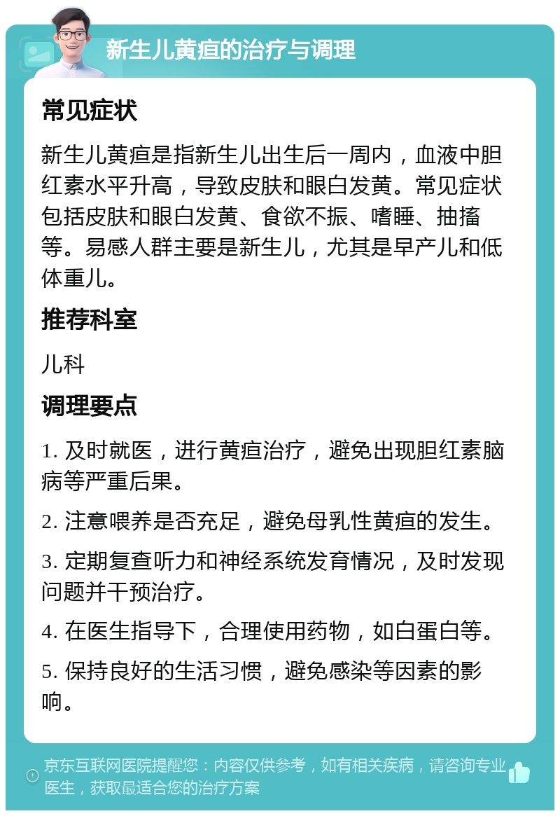 新生儿黄疸的治疗与调理 常见症状 新生儿黄疸是指新生儿出生后一周内，血液中胆红素水平升高，导致皮肤和眼白发黄。常见症状包括皮肤和眼白发黄、食欲不振、嗜睡、抽搐等。易感人群主要是新生儿，尤其是早产儿和低体重儿。 推荐科室 儿科 调理要点 1. 及时就医，进行黄疸治疗，避免出现胆红素脑病等严重后果。 2. 注意喂养是否充足，避免母乳性黄疸的发生。 3. 定期复查听力和神经系统发育情况，及时发现问题并干预治疗。 4. 在医生指导下，合理使用药物，如白蛋白等。 5. 保持良好的生活习惯，避免感染等因素的影响。