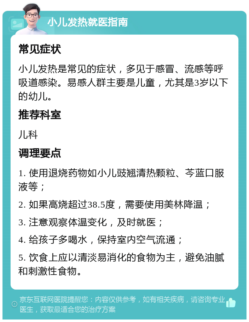 小儿发热就医指南 常见症状 小儿发热是常见的症状，多见于感冒、流感等呼吸道感染。易感人群主要是儿童，尤其是3岁以下的幼儿。 推荐科室 儿科 调理要点 1. 使用退烧药物如小儿豉翘清热颗粒、芩蓝口服液等； 2. 如果高烧超过38.5度，需要使用美林降温； 3. 注意观察体温变化，及时就医； 4. 给孩子多喝水，保持室内空气流通； 5. 饮食上应以清淡易消化的食物为主，避免油腻和刺激性食物。