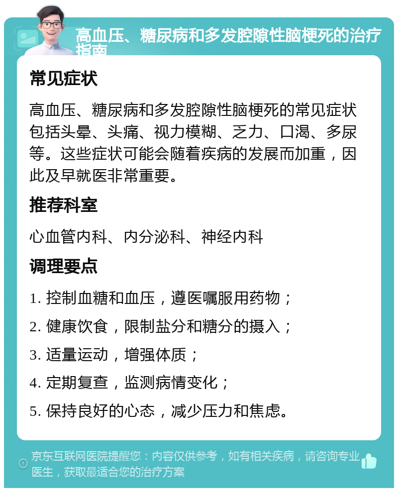 高血压、糖尿病和多发腔隙性脑梗死的治疗指南 常见症状 高血压、糖尿病和多发腔隙性脑梗死的常见症状包括头晕、头痛、视力模糊、乏力、口渴、多尿等。这些症状可能会随着疾病的发展而加重，因此及早就医非常重要。 推荐科室 心血管内科、内分泌科、神经内科 调理要点 1. 控制血糖和血压，遵医嘱服用药物； 2. 健康饮食，限制盐分和糖分的摄入； 3. 适量运动，增强体质； 4. 定期复查，监测病情变化； 5. 保持良好的心态，减少压力和焦虑。