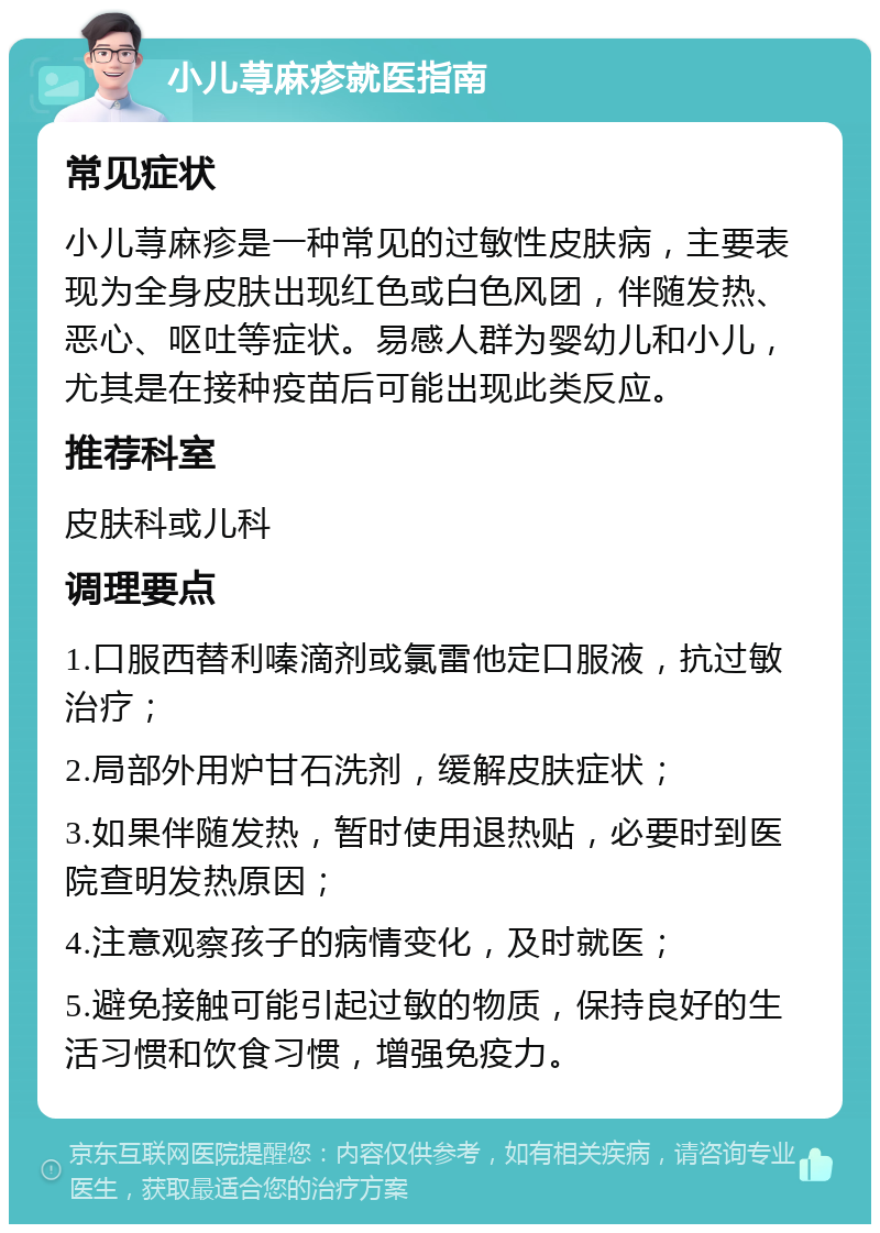 小儿荨麻疹就医指南 常见症状 小儿荨麻疹是一种常见的过敏性皮肤病，主要表现为全身皮肤出现红色或白色风团，伴随发热、恶心、呕吐等症状。易感人群为婴幼儿和小儿，尤其是在接种疫苗后可能出现此类反应。 推荐科室 皮肤科或儿科 调理要点 1.口服西替利嗪滴剂或氯雷他定口服液，抗过敏治疗； 2.局部外用炉甘石洗剂，缓解皮肤症状； 3.如果伴随发热，暂时使用退热贴，必要时到医院查明发热原因； 4.注意观察孩子的病情变化，及时就医； 5.避免接触可能引起过敏的物质，保持良好的生活习惯和饮食习惯，增强免疫力。