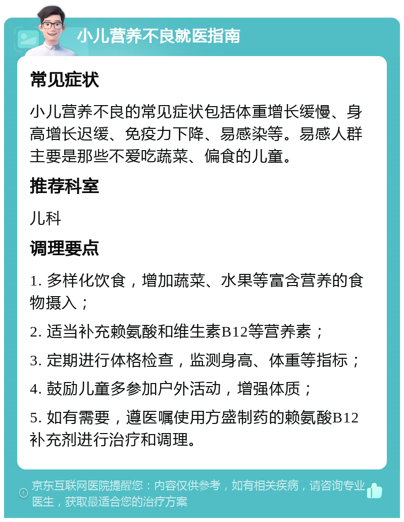 小儿营养不良就医指南 常见症状 小儿营养不良的常见症状包括体重增长缓慢、身高增长迟缓、免疫力下降、易感染等。易感人群主要是那些不爱吃蔬菜、偏食的儿童。 推荐科室 儿科 调理要点 1. 多样化饮食，增加蔬菜、水果等富含营养的食物摄入； 2. 适当补充赖氨酸和维生素B12等营养素； 3. 定期进行体格检查，监测身高、体重等指标； 4. 鼓励儿童多参加户外活动，增强体质； 5. 如有需要，遵医嘱使用方盛制药的赖氨酸B12补充剂进行治疗和调理。