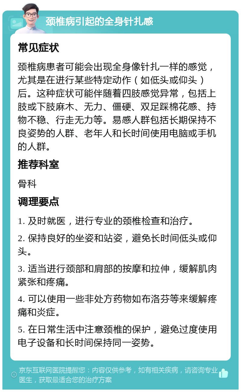 颈椎病引起的全身针扎感 常见症状 颈椎病患者可能会出现全身像针扎一样的感觉，尤其是在进行某些特定动作（如低头或仰头）后。这种症状可能伴随着四肢感觉异常，包括上肢或下肢麻木、无力、僵硬、双足踩棉花感、持物不稳、行走无力等。易感人群包括长期保持不良姿势的人群、老年人和长时间使用电脑或手机的人群。 推荐科室 骨科 调理要点 1. 及时就医，进行专业的颈椎检查和治疗。 2. 保持良好的坐姿和站姿，避免长时间低头或仰头。 3. 适当进行颈部和肩部的按摩和拉伸，缓解肌肉紧张和疼痛。 4. 可以使用一些非处方药物如布洛芬等来缓解疼痛和炎症。 5. 在日常生活中注意颈椎的保护，避免过度使用电子设备和长时间保持同一姿势。