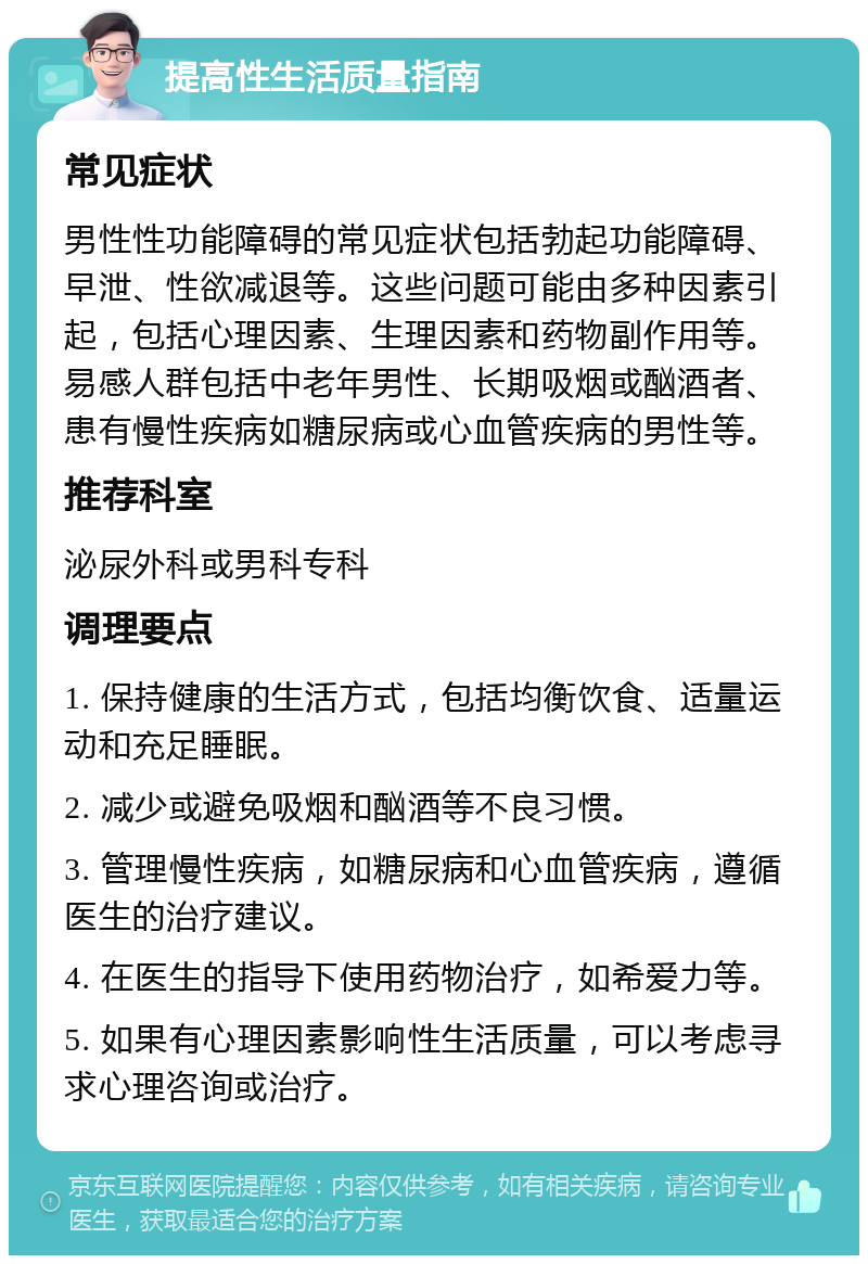 提高性生活质量指南 常见症状 男性性功能障碍的常见症状包括勃起功能障碍、早泄、性欲减退等。这些问题可能由多种因素引起，包括心理因素、生理因素和药物副作用等。易感人群包括中老年男性、长期吸烟或酗酒者、患有慢性疾病如糖尿病或心血管疾病的男性等。 推荐科室 泌尿外科或男科专科 调理要点 1. 保持健康的生活方式，包括均衡饮食、适量运动和充足睡眠。 2. 减少或避免吸烟和酗酒等不良习惯。 3. 管理慢性疾病，如糖尿病和心血管疾病，遵循医生的治疗建议。 4. 在医生的指导下使用药物治疗，如希爱力等。 5. 如果有心理因素影响性生活质量，可以考虑寻求心理咨询或治疗。