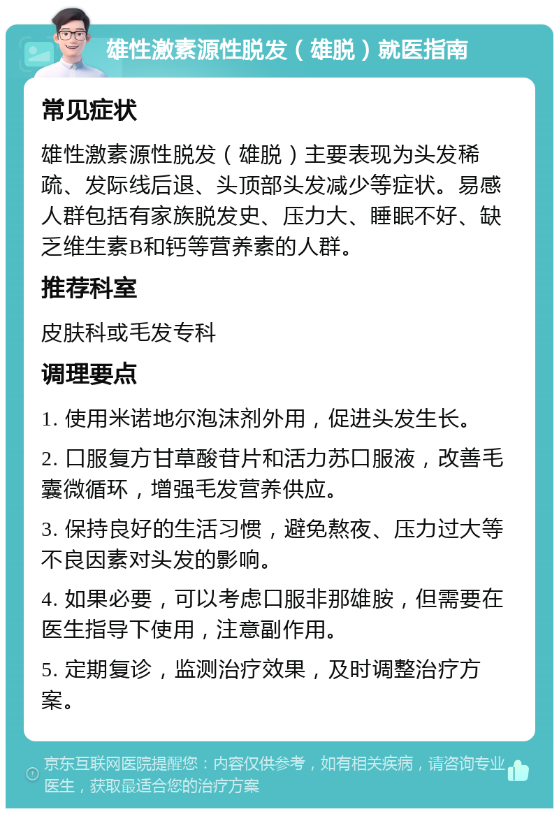 雄性激素源性脱发（雄脱）就医指南 常见症状 雄性激素源性脱发（雄脱）主要表现为头发稀疏、发际线后退、头顶部头发减少等症状。易感人群包括有家族脱发史、压力大、睡眠不好、缺乏维生素B和钙等营养素的人群。 推荐科室 皮肤科或毛发专科 调理要点 1. 使用米诺地尔泡沫剂外用，促进头发生长。 2. 口服复方甘草酸苷片和活力苏口服液，改善毛囊微循环，增强毛发营养供应。 3. 保持良好的生活习惯，避免熬夜、压力过大等不良因素对头发的影响。 4. 如果必要，可以考虑口服非那雄胺，但需要在医生指导下使用，注意副作用。 5. 定期复诊，监测治疗效果，及时调整治疗方案。