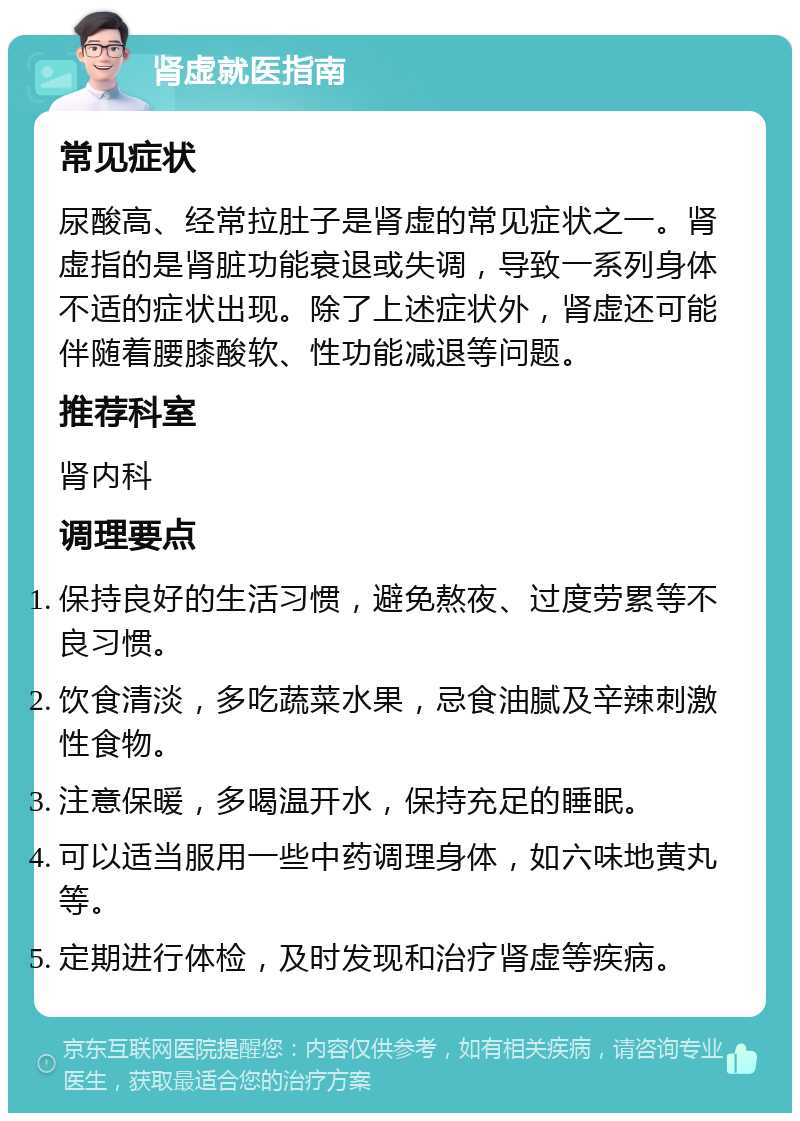 肾虚就医指南 常见症状 尿酸高、经常拉肚子是肾虚的常见症状之一。肾虚指的是肾脏功能衰退或失调，导致一系列身体不适的症状出现。除了上述症状外，肾虚还可能伴随着腰膝酸软、性功能减退等问题。 推荐科室 肾内科 调理要点 保持良好的生活习惯，避免熬夜、过度劳累等不良习惯。 饮食清淡，多吃蔬菜水果，忌食油腻及辛辣刺激性食物。 注意保暖，多喝温开水，保持充足的睡眠。 可以适当服用一些中药调理身体，如六味地黄丸等。 定期进行体检，及时发现和治疗肾虚等疾病。