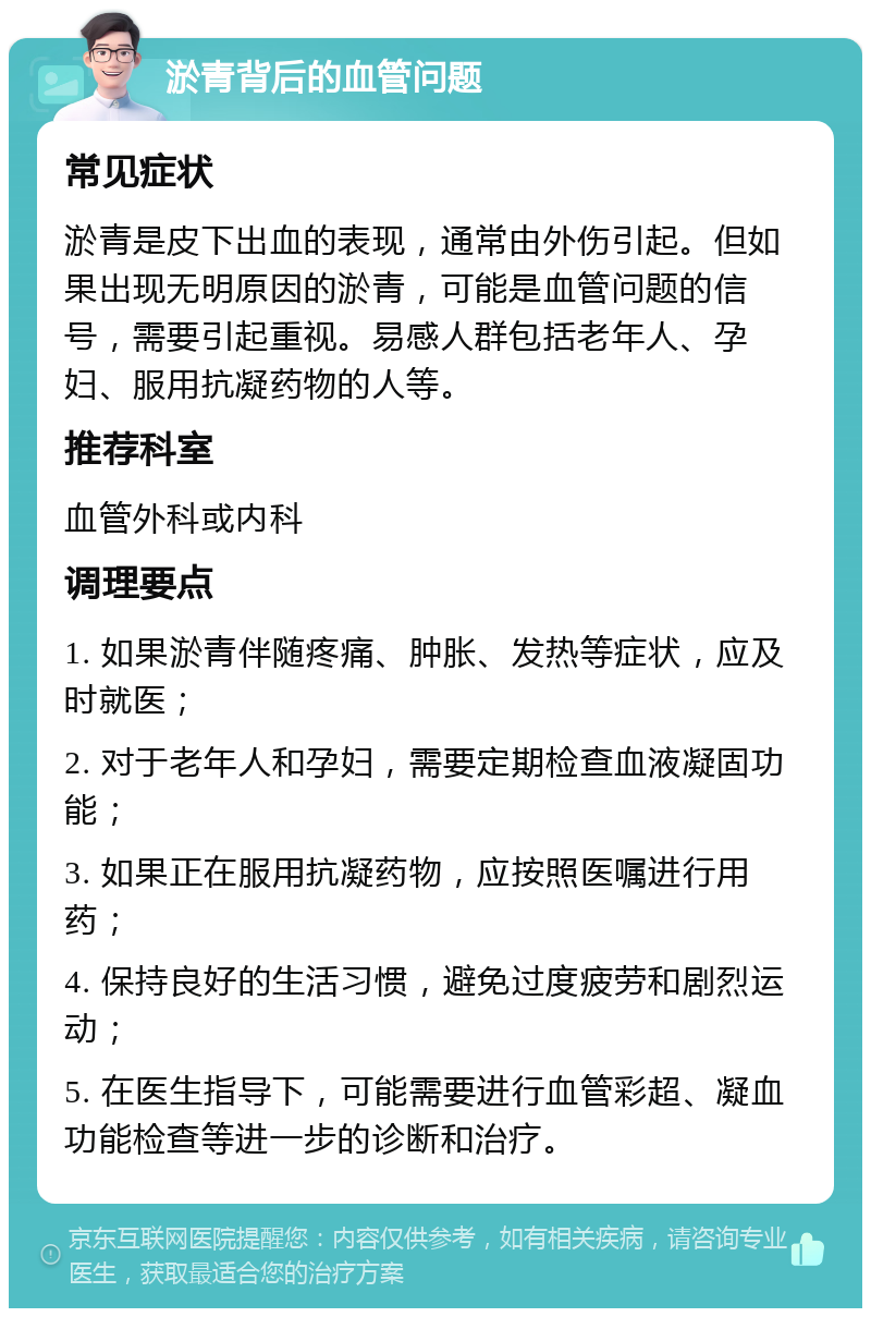 淤青背后的血管问题 常见症状 淤青是皮下出血的表现，通常由外伤引起。但如果出现无明原因的淤青，可能是血管问题的信号，需要引起重视。易感人群包括老年人、孕妇、服用抗凝药物的人等。 推荐科室 血管外科或内科 调理要点 1. 如果淤青伴随疼痛、肿胀、发热等症状，应及时就医； 2. 对于老年人和孕妇，需要定期检查血液凝固功能； 3. 如果正在服用抗凝药物，应按照医嘱进行用药； 4. 保持良好的生活习惯，避免过度疲劳和剧烈运动； 5. 在医生指导下，可能需要进行血管彩超、凝血功能检查等进一步的诊断和治疗。